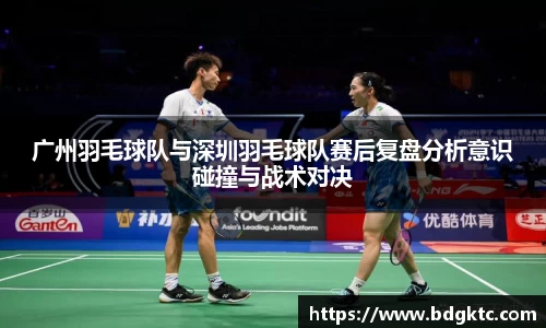 广州羽毛球队与深圳羽毛球队赛后复盘分析意识碰撞与战术对决